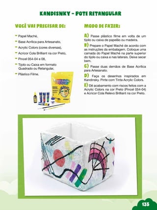 Modo de fazer:
A) Passe plástico filme em volta de um
tijolo ou caixa de papelão ou madeira.
b) Prepare o Papel Maché de acordo com
as instruções da embalagem. Coloque uma
camada do Papel Maché na parte superior
do tijolo ou caixa e nas laterais. Deixe secar
bem.
c) Passe duas demãos de Base Acrílica
para Artesanato.
d) Faça os desenhos inspirados em
Kandinsky. Pinte com Tinta Acrylic Colors.
e) Dê acabamento com riscos feitos com a
Acrylic Colors na cor Preto (Pincel 054-04)
e Acricor Cola Relevo Brilliant na cor Preto.
Você vai precisar de:
- Papel Maché,
- Base Acrílica para Artesanato,
- Acrylic Colors (cores diversas),
- Acricor Cola Brilliant na cor Preto,
- Pincel 054-04 e 08,
- Tijolo ou Caixa em formato
Quadrado ou Retangular,
- Plástico Filme.
Kandisnky – Pote retangular
 