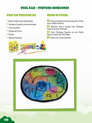 Paul Klee - Pintura manchada
Modo de fazer:
A) Tire as bordas da tampa de pizza. Pinte
com a Base Acrílica.
b) Manche toda a tampa com Têmpera
Guache (cores diversas).
c) Com Têmpera Guache na cor Preto
faça os traços de Paul Klee.
d) Pinte com Tinta Confetti.
Você vai precisar de:
- Base Acrílica para Artesanato,
- Tempera Guache (cores diversas),
- Tinta Confetti,
- Tampa de Pizza,
- Pincel,
- Tesoura Escolar.
 