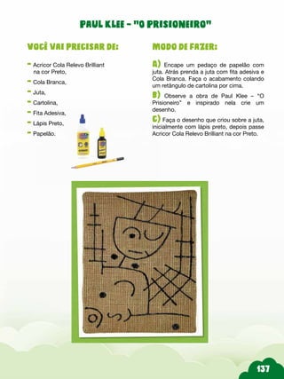 Paul Klee – “O Prisioneiro”
Modo de fazer:
A) Encape um pedaço de papelão com
juta. Atrás prenda a juta com fita adesiva e
Cola Branca. Faça o acabamento colando
um retângulo de cartolina por cima.
b) Observe a obra de Paul Klee – “O
Prisioneiro” e inspirado nela crie um
desenho.
c) Faça o desenho que criou sobre a juta,
inicialmente com lápis preto, depois passe
Acricor Cola Relevo Brilliant na cor Preto.
Você vai precisar de:
- Acricor Cola Relevo Brilliant
na cor Preto,
- Cola Branca,
- Juta,
- Cartolina,
- Fita Adesiva,
- Lápis Preto,
- Papelão.
 