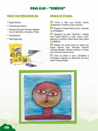 138
Modo de fazer:
A) Pinte a Tela com Acrylic Colors
mesclando e criando novas nuances.
b) Prepare o Papel Maché como indicado
na embalagem.
c) Baseado na obra “Senécio”, modele
com Papel Maché o rosto, olhos, nariz,
pescoço e ombros. Deixe secar bem sobre
um plástico.
d) Depois de secos pinte as partes do
Papel Machê com Tempera Guache
Fantasia Metallic. Defina os olhos e o rosto
com contorno suave cinza.
e) Cole os olhos e nariz. Complete a
montagem colando os elementos da obra
sobre a tela pintada.
Você vai precisar de:
- Papel Maché,
- Tinta Acrylic Colors,
- Tempera Guache Fantasia Metallic
na cor Vermelho, Amarelo e Preto,
- Cola Branca,
- Tela Quadrada.
Paul Klee – “Senécio”
 