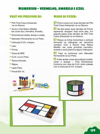 139
Modo de fazer:
A) Pinte a caixa com duas demãos de PVA
Tinta Fosca Artesanato na cor Branco.
b) Na lata passe duas demãos de Primer
esperando secagem total entre elas. Em
seguida passe duas demãos de PVA Tinta
Fosca Artesanato na cor Branco.
c) Risque as linhas horizontais e verticais
formando os retângulos em tamanhos
variados. Com a Acricor Cola Relevo
Metallic nas cores primárias (vermelho,
amarelo e azul) preencha alguns retângulos.
d) Faça os contornos com Marcador
Permanente na cor Preto.
e) A lata recebe cores secundárias (violeta,
verde e laranja) – Tinta Dimensional.
Contorno com tiras de E.V.A. preto coladas
com a Cola para E.V.A. e Isopor.
Você vai precisar de:
- PVA Tinta Fosca Artesanato
na cor Branco,
- Acricor Cola Relevo Metallic
nas cores Azul, Vermelha, Amarelo,
- Dimensional (violeta, laranja e verde),
- Marcador Permanente na cor Preto,
- Cola para E.V.A. e Isopor,
- Lata,
- Primer,
- Caixa de MDF,
- E.V.A. na cor Preto,
- Tesoura Escolar,
- Régua,
- Lápis Preto,
- Pincel 054-16.
Mondrian - Vermelho, Amarelo e Azul
 