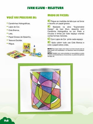 Modo de fazer:
A) Pegue as medidas da lata que vai forrar
e recorte um papel grosso.
b) Baseado na obra “Suprematist
Design” de Ivan Kliun, desenhe com
Canetinha Hidrográfica na cor Preto a
círculos e linhas por todo espaço criando
outras formas menores.
c) Com Lápis de Cor pinte cada espaço.
d) Após colorir tudo use Cola Branca e
cole o papel sobre a lata.
Obs 01: Para expor sobre uma mesa é um bom recurso pois as
latas podem ser empilhadas e os desenhos vistos de qualquer
ângulo.
Obs 02: Trabalhe com cores primárias ou secundárias ou preto
e branco (contrastantes) ou monocromia, ou policromia (pintura
da lata), etc.
Você vai precisar de:
- Canetinhas Hidrográficas,
- Lápis de Cor,
- Cola Branca,
- Lata,
- Papel Grosso de Desenho,
- Tesoura Escolar,
- Régua.
Ivan Kliun - Releitura
 