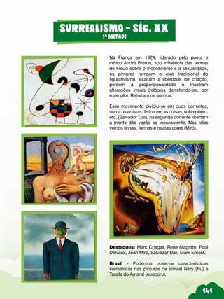 Na França em 1924, liderado pelo poeta e
crítico André Breton, sob influência das teorias
de Freud sobre o inconsciente e a sexualidade,
os pintores rompem o eixo tradicional do
figurativismo, exaltam a liberdade de criação,
perdem a proporcionalidade e mostram
alterações irreais (relógios derretendo-se, por
exemplo). Retratam os sonhos.
Esse movimento dividiu-se em duas correntes,
numa os artistas distorcem as coisas, sobrepõem,
etc. (Salvador Dali), na segunda corrente libertam
a mente dão vazão ao inconsciente. Nas telas
vemos linhas, formas e muitas cores (Miró).
Destaques: Marc Chagall, Rene Magritte, Paul
Delvaux, Joan Miró, Salvador Dali, Marx Ernest.
Brasil - Podemos observar características
surrealistas nas pinturas de Ismael Nery (Nu) e
Tarsila do Amaral (Abaporu).
 