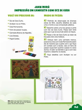Modo de fazer:
A) Partindo da observação de diversas
obras de Miró, escolha detalhes de cada
uma e monte a sua composição plástica.
b) Desenhe sobre uma lixa grossa e pinte
com Giz de Cera Curto. Passe bem forte
para que o giz se acumule sobre os traços.
c) Passe o Giz de Cera Curto ao redor da
lixa para criar uma moldura.
d) Estique bem uma camiseta branca,
posicione a lixa com Cola Permanente sobre
ela de maneira que a parte com o giz fique
em contato com o tecido. Use um ferro de
passar roupa bem quente e passe no verso
da lixa. O calor vai derreter o giz e com isso
imprimir o desenho no tecido.
e) Faça detalhes com Acrilpen na cor
Preto.
Você vai precisar de:
- Giz de Cera Curto,
- Acrilpen na cor Preto,
- Cola Permanente,
- Ferro de passar roupas,
- Camiseta Branca de Algodão,
- Lixa Grossa,
- Papel Cartão.
Joan Miró
Impressão em camiseta com Giz de Cera
Obs: Utilize a lixa para fazer a impressão ou-
tras vezes mas, cada vez que for imprimir,
passe o Giz de Cera novamente.
 
