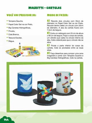 Modo de fazer:
A) Recorte dois círculos com 35cm de
diâmetro no Papel Color Set na cor Preto.
Recorte dentro deles um círculo com 20cm
de diâmetro. A aba da cartola ficará com
7,5cm de largura.
b) Corte um retângulo com 25 cm de altura
x 66 cm de largura. Faça o corpo da cartola,
um cilindro que caiba no círculo interno da
aba. Cole a lateral para que o círculo não se
abra.
c) Picote a parte inferior do corpo da
cartola. Cole os picotados entre as duas
abas.
d) Faça desenhos para compor uma cena
imaginária e pinte com Tempera Guache e
Big Canetas Hidrográficas. Cole na cartola.
Você vai precisar de:
- Tempera Gauche,
- Papel Color Set na cor Preto,
- Big Canetas Hidrográficas,
- Pincéis,
- Cola Branca,
- Tesoura Escolar,
- Régua.
Magritte - Cartolas
 
