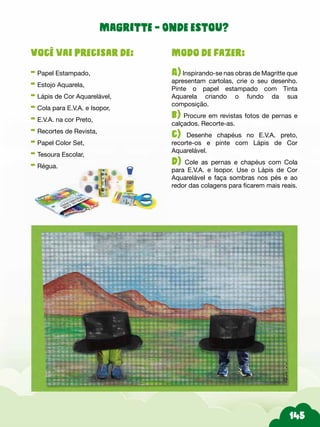 Modo de fazer:
A) Inspirando-se nas obras de Magritte que
apresentam cartolas, crie o seu desenho.
Pinte o papel estampado com Tinta
Aquarela criando o fundo da sua
composição.
b) Procure em revistas fotos de pernas e
calçados. Recorte-as.
c) Desenhe chapéus no E.V.A. preto,
recorte-os e pinte com Lápis de Cor
Aquarelável.
d) Cole as pernas e chapéus com Cola
para E.V.A. e Isopor. Use o Lápis de Cor
Aquarelável e faça sombras nos pés e ao
redor das colagens para ficarem mais reais.
Você vai precisar de:
- Papel Estampado,
- Estojo Aquarela,
- Lápis de Cor Aquarelável,
- Cola para E.V.A. e Isopor,
- E.V.A. na cor Preto,
- Recortes de Revista,
- Papel Color Set,
- Tesoura Escolar,
- Régua.
Magritte - Onde estou?
 