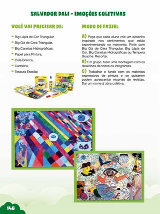 Modo de fazer:
A) Peça que cada aluno crie um desenho
inspirado nos sentimentos que estão
experimentando no momento. Pinte com
Big Giz de Cera Triangular, Big Lápis de
Cor, Big Canetas Hidrográficas ou Tempera
Guache. Recortar.
b) Em grupo, fazer uma montagem com os
desenhos de todos os integrantes.
c) Trabalhar o fundo com os materiais
expressivos de pintura e se quiserem
podem acrescentar recortes de revistas.
Dar um nome à obra coletiva.
Você vai precisar de:
- Big Lápis de Cor Triangular,
- Big Giz de Cera Triangular,
- Big Canetas Hidrográficas,
- Papel para Pintura,
- Cola Branca,
- Cartolina,
- Tesoura Escolar.
Salvador Dali - Emoções coletivas
 