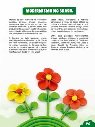Atentos ao que acontecia no continente
europeu, diversos artistas brasileiros
reuniram-se para o debate em torno de
questões estéticas, questões essas que
gradualmente ganharam caráter ideológico,
prenunciando a literatura de fundo político
que seria produzida na década de 1930.
A Semana de Arte Moderna, evento
realizado no Teatro Municipal de São Paulo
em 1922, representou um divisor de águas
na cultura brasileira. A Semana ganhou
enorme importância porque foi o ponto
culminante das ideias modernistas que já se
manifestavam desde 1911 no Brasil.
Essas ideias, inovadoras e radicais,
começaram a minar as bases sólidas da
cultura acadêmica nacional, que a partir
daquele momento perderia espaço diante
da irreverência e do desejo de liberdade que
uniam os participantes do movimento.
Entre seus principais representantes,
artistas plásticos, músicos e escritores,
podemos citar Anita Malfatti, Di Cavalcanti,
Brecheret, Tarsila do Amaral, Villa-Lobos e,
claro, Oswald de Andrade, Mário de
Andrade, Manuel Bandeira, Guilherme de
Almeida, entre outros.
 
