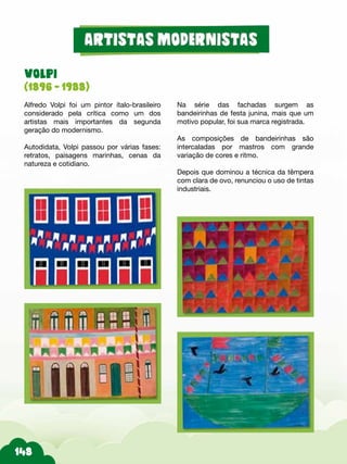 VOLPI
(1896 - 1988)
Alfredo Volpi foi um pintor ítalo-brasileiro
considerado pela crítica como um dos
artistas mais importantes da segunda
geração do modernismo.
Autodidata, Volpi passou por várias fases:
retratos, paisagens marinhas, cenas da
natureza e cotidiano.
Na série das fachadas surgem as
bandeirinhas de festa junina, mais que um
motivo popular, foi sua marca registrada.
As composições de bandeirinhas são
intercaladas por mastros com grande
variação de cores e ritmo.
Depois que dominou a técnica da têmpera
com clara de ovo, renunciou o uso de tintas
industriais.
 