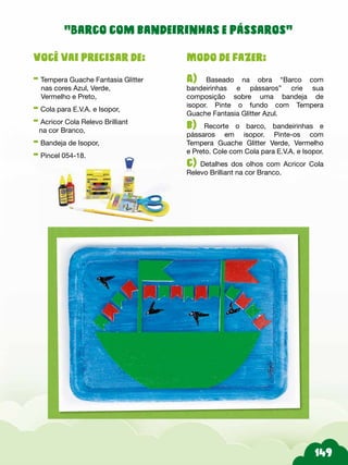 Modo de fazer:
A) Baseado na obra “Barco com
bandeirinhas e pássaros” crie sua
composição sobre uma bandeja de
isopor. Pinte o fundo com Tempera
Guache Fantasia Glitter Azul.
b) Recorte o barco, bandeirinhas e
pássaros em isopor. Pinte-os com
Tempera Guache Glitter Verde, Vermelho
e Preto. Cole com Cola para E.V.A. e Isopor.
c) Detalhes dos olhos com Acricor Cola
Relevo Brilliant na cor Branco.
Você vai precisar de:
- Tempera Guache Fantasia Glitter
nas cores Azul, Verde,
Vermelho e Preto,
- Cola para E.V.A. e Isopor,
- Acricor Cola Relevo Brilliant
na cor Branco,
- Bandeja de Isopor,
- Pincel 054-18.
“Barco com bandeirinhas e pássaros”
 