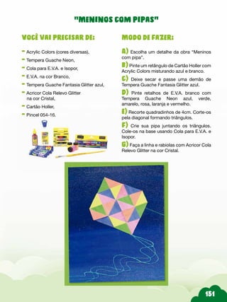 Modo de fazer:
A) Escolha um detalhe da obra “Meninos
com pipa”.
b) Pinte um retângulo de Cartão Holler com
Acrylic Colors misturando azul e branco.
c) Deixe secar e passe uma demão de
Tempera Guache Fantasia Glitter azul.
d) Pinte retalhos de E.V.A. branco com
Tempera Guache Neon azul, verde,
amarelo, rosa, laranja e vermelho.
e) Recorte quadradinhos de 4cm. Corte-os
pela diagonal formando triângulos.
f) Crie sua pipa juntando os triângulos.
Cole-os na base usando Cola para E.V.A. e
Isopor.
g) Faça a linha e rabiolas com Acricor Cola
Relevo Glitter na cor Cristal.
Você vai precisar de:
- Acrylic Colors (cores diversas),
- Tempera Guache Neon,
- Cola para E.V.A. e Isopor,
- E.V.A. na cor Branco,
- Tempera Guache Fantasia Glitter azul,
- Acricor Cola Relevo Glitter
na cor Cristal,
- Cartão Holler,
- Pincel 054-16.
“Meninos com pipas”
 