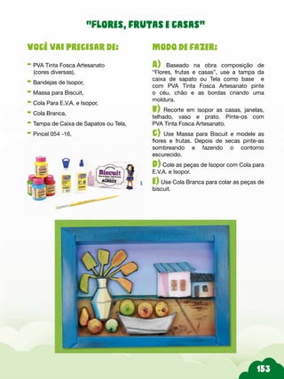 Modo de fazer:
A) Baseado na obra composição de
“Flores, frutas e casas”, use a tampa da
caixa de sapato ou Tela como base e
com PVA Tinta Fosca Artesanato pinte
o céu, chão e as bordas criando uma
moldura.
b) Recorte em isopor as casas, janelas,
telhado, vaso e prato. Pinte-os com
PVA Tinta Fosca Artesanato.
c) Use Massa para Biscuit e modele as
flores e frutas. Depois de secas pinte-as
sombreando e fazendo o contorno
escurecido.
d) Cole as peças de Isopor com Cola para
E.V.A. e Isopor.
e) Use Cola Branca para colar as peças de
biscuit.
Você vai precisar de:
- PVA Tinta Fosca Artesanato
(cores diversas),
- Bandejas de Isopor,
- Massa para Biscuit,
- Cola Para E.V.A. e Isopor,
- Cola Branca,
- Tampa de Caixa de Sapatos ou Tela,
- Pincel 054 -16.
“Flores, frutas e casas”
 