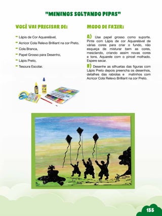 Modo de fazer:
A) Use papel grosso como suporte.
Pinte com Lápis de cor Aquarelável de
várias cores para criar o fundo, não
esqueça de misturar bem as cores,
mesclando, criando assim novas cores
e tons. Aquarele com o pincel molhado.
Espere secar.
b) Desenhe as silhuetas das figuras com
Lápis Preto depois preencha os desenhos,
detalhes das rabiolas e matinhos com
Acricor Cola Relevo Brilliant na cor Preto.
Você vai precisar de:
- Lápis de Cor Aquarelável,
- Acricor Cola Relevo Brilliant na cor Preto,
- Cola Branca,
- Papel Grosso para Desenho,
- Lápis Preto,
- Tesoura Escolar.
“meninos soltando pipas”
 