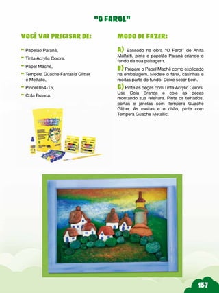 Modo de fazer:
A) Baseado na obra “O Farol” de Anita
Malfatti, pinte o papelão Paraná criando o
fundo da sua paisagem.
b) Prepare o Papel Machê como explicado
na embalagem. Modele o farol, casinhas e
moitas parte do fundo. Deixe secar bem.
c) Pinte as peças com Tinta Acrylic Colors.
Use Cola Branca e cole as peças
montando sua releitura. Pinte os telhados,
portas e janelas com Tempera Guache
Glitter. As moitas e o chão, pinte com
Tempera Guache Metallic.
Você vai precisar de:
- Papelão Paraná,
- Tinta Acrylic Colors,
- Papel Maché,
- Tempera Guache Fantasia Glitter
e Mettalic,
- Pincel 054-15,
- Cola Branca.
“O FAROL”
 