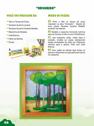 158
Modo de fazer:
A) Pinte a Tela ou tampa da caixa
inspirado na obra “Arvoredo”. Depois de
seca passe Tempera Guache Metallic
amarelo nas laterais.
b) Modele a massinha formando rolinhos
para os troncos e cole-os com Cola Branca.
c) Use massinha verde, verde claro e
amarelo, modele as copas sobrepondo
partes amassadas de cada cor. Pequenos
rolinhos para a grama. Cole com Cola
Branca.
d) Com palito de dentes faça linhas na
grama e risquinhos na copa para dar textura
na massinha.
Você vai precisar de:
- Tela ou Tampa de Caixa,
- Tempera Guache Lavável,
- Tempera Guache Fantasia Metallic,
- Massinha de Modelar,
- Cola Branca,
- Palito de Dentes,
- Pincel.
“arvoredo”
 