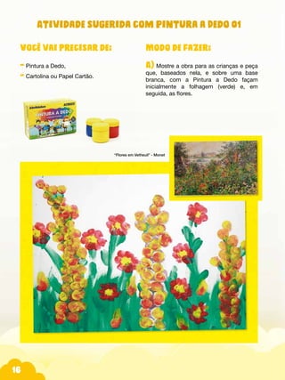 16
Atividade sugerida com Pintura a Dedo 01
Modo de fazer:
A) Mostre a obra para as crianças e peça
que, baseados nela, e sobre uma base
branca, com a Pintura a Dedo façam
inicialmente a folhagem (verde) e, em
seguida, as flores.
Você vai precisar de:
- Pintura a Dedo,
- Cartolina ou Papel Cartão.
“Flores em Vetheuil” - Monet
 