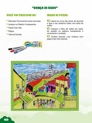 Modo de fazer:
A) Inspire-se numa das obras de Guinard
e faça o seu desenho sobre uma folha de
sulfite.
b) Coloque a folha de sulfite por baixo
do acetato ou plástico transparente e
vá pintando o acetado.
c) Finalize fazendo uma moldura com
papel Color Set colorido.
Você vai precisar de:
- Marcador Permanente (cores diversas),
- Acetato ou Plástico Transparente,
- Papel Color Set,
- Régua,
- Tesoura Escolar.
“dança de roda”
 
