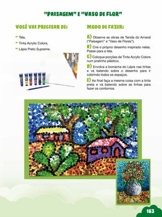 Modo de fazer:
A) Observe as obras de Tarsila do Amaral
(“Paisagem” e “Vaso de Flores”).
b) Crie o próprio desenho inspirado nelas.
Passe para a tela.
c) Coloque porções de Tinta Acrylic Colors
num pratinho plástico.
d) Envolva a borracha do Lápis nas tintas
e vá batendo sobre o desenho para ir
cobrindo todos os espaços.
e) Ao final faça a mesma coisa com a tinta
preta e vá batendo sobre as linhas para
fazer os contornos.
Você vai precisar de:
- Tela,
- Tinta Acrylic Colors,
- Lápis Preto Supreme.
“Paisagem” e “Vaso de flor”
 