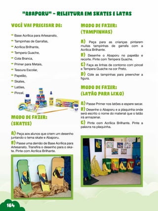 Modo de fazer:
(tampinhas)
a) Peça para as crianças pintarem
muitas tampinhas de garrafa com a
Acrílica Brilhante.
b) Desenhe o Abaporu no papelão e
recorte. Pinte com Tempera Guache.
c) Faça as linhas de contorno com pincel
e Tempera Guache na cor Preto.
d) Cole as tampinhas para preencher a
figura.
Modo de fazer:
(latão para lixo)
A) Passe Primer nos latões e espere secar.
b) Desenhe o Abaporu e a plaquinha onde
será escrito o nome do material que o latão
irá armazenar.
c) Pinte com Acrílica Brilhante. Pinte a
palavra na plaquinha.
Você vai precisar de:
- Base Acrílica para Artesanato,
- Tampinhas de Garrafas,
- Acrílica Brilhante,
- Tempera Guache,
- Cola Branca,
- Primer para Metais,
- Tesoura Escolar,
- Papelão,
- Skates,
- Latões,
- Pincel.
Modo de fazer:
(skates)
A) Peça aos alunos que criem um desenho
juntando o tema skate e Abaporu.
b) Passe uma demão de Base Acrílica para
Artesanato. Transfira o desenho para o ska-
te. Pinte com Acrílica Brilhante.
“Abaporu” – Releitura em skates e latas
 