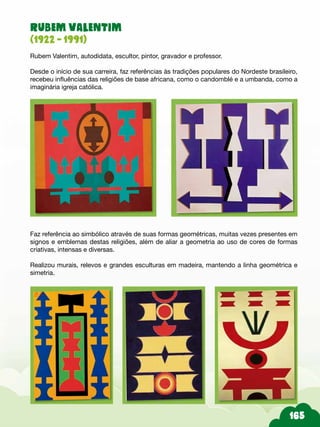RUBEM VALENTIM
(1922 - 1991)
Rubem Valentim, autodidata, escultor, pintor, gravador e professor.
Desde o início de sua carreira, faz referências às tradições populares do Nordeste brasileiro,
recebeu influências das religiões de base africana, como o candomblé e a umbanda, como a
imaginária igreja católica.
Faz referência ao simbólico através de suas formas geométricas, muitas vezes presentes em
signos e emblemas destas religiões, além de aliar a geometria ao uso de cores de formas
criativas, intensas e diversas.
Realizou murais, relevos e grandes esculturas em madeira, mantendo a linha geométrica e
simetria.
 