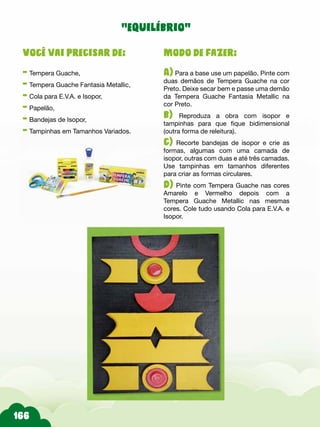 Modo de fazer:
A) Para a base use um papelão. Pinte com
duas demãos de Tempera Guache na cor
Preto. Deixe secar bem e passe uma demão
da Tempera Guache Fantasia Metallic na
cor Preto.
b) Reproduza a obra com isopor e
tampinhas para que fique bidimensional
(outra forma de releitura).
c) Recorte bandejas de isopor e crie as
formas, algumas com uma camada de
isopor, outras com duas e até três camadas.
Use tampinhas em tamanhos diferentes
para criar as formas circulares.
d) Pinte com Tempera Guache nas cores
Amarelo e Vermelho depois com a
Tempera Guache Metallic nas mesmas
cores. Cole tudo usando Cola para E.V.A. e
Isopor.
Você vai precisar de:
- Tempera Guache,
- Tempera Guache Fantasia Metallic,
- Cola para E.V.A. e Isopor,
- Papelão,
- Bandejas de Isopor,
- Tampinhas em Tamanhos Variados.
“equilíbrio”
 