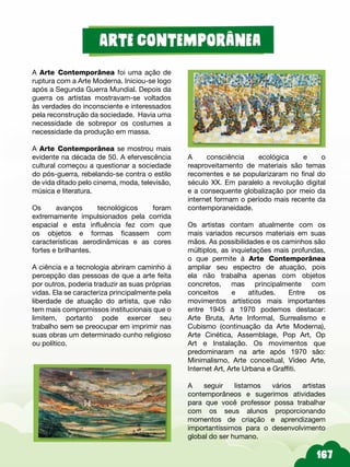A Arte Contemporânea foi uma ação de
ruptura com a Arte Moderna. Iniciou-se logo
após a Segunda Guerra Mundial. Depois da
guerra os artistas mostravam-se voltados
às verdades do inconsciente e interessados
pela reconstrução da sociedade. Havia uma
necessidade de sobrepor os costumes a
necessidade da produção em massa.
A Arte Contemporânea se mostrou mais
evidente na década de 50. A efervescência
cultural começou a questionar a sociedade
do pós-guerra, rebelando-se contra o estilo
de vida ditado pelo cinema, moda, televisão,
música e literatura.
Os avanços tecnológicos foram
extremamente impulsionados pela corrida
espacial e esta influência fez com que
os objetos e formas ficassem com
características aerodinâmicas e as cores
fortes e brilhantes.
A ciência e a tecnologia abriram caminho à
percepção das pessoas de que a arte feita
por outros, poderia traduzir as suas próprias
vidas. Ela se caracteriza principalmente pela
liberdade de atuação do artista, que não
tem mais compromissos institucionais que o
limitem, portanto pode exercer seu
trabalho sem se preocupar em imprimir nas
suas obras um determinado cunho religioso
ou político.
A consciência ecológica e o
reaproveitamento de materiais são temas
recorrentes e se popularizaram no final do
século XX. Em paralelo a revolução digital
e a consequente globalização por meio da
internet formam o período mais recente da
contemporaneidade.
Os artistas contam atualmente com os
mais variados recursos materiais em suas
mãos. As possibilidades e os caminhos são
múltiplos, as inquietações mais profundas,
o que permite à Arte Contemporânea
ampliar seu espectro de atuação, pois
ela não trabalha apenas com objetos
concretos, mas principalmente com
conceitos e atitudes. Entre os
movimentos artísticos mais importantes
entre 1945 a 1970 podemos destacar:
Arte Bruta, Arte Informal, Surrealismo e
Cubismo (continuação da Arte Moderna),
Arte Cinética, Assemblage, Pop Art, Op
Art e Instalação. Os movimentos que
predominaram na arte após 1970 são:
Minimalismo, Arte conceitual, Vídeo Arte,
Internet Art, Arte Urbana e Graffiti.
A seguir listamos vários artistas
contemporâneos e sugerimos atividades
para que você professor possa trabalhar
com os seus alunos proporcionando
momentos de criação e aprendizagem
importantíssimos para o desenvolvimento
global do ser humano.
 