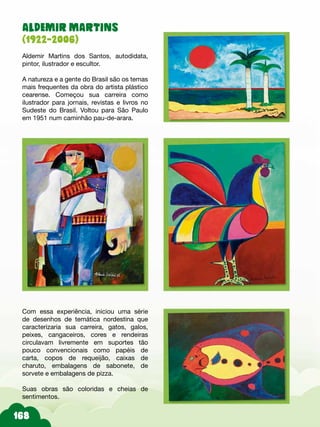 ALDEMIR MARTINS
(1922-2006)
Aldemir Martins dos Santos, autodidata,
pintor, ilustrador e escultor.
A natureza e a gente do Brasil são os temas
mais frequentes da obra do artista plástico
cearense. Começou sua carreira como
ilustrador para jornais, revistas e livros no
Sudeste do Brasil. Voltou para São Paulo
em 1951 num caminhão pau-de-arara.
Com essa experiência, iniciou uma série
de desenhos de temática nordestina que
caracterizaria sua carreira, gatos, galos,
peixes, cangaceiros, cores e rendeiras
circulavam livremente em suportes tão
pouco convencionais como papéis de
carta, copos de requeijão, caixas de
charuto, embalagens de sabonete, de
sorvete e embalagens de pizza.
Suas obras são coloridas e cheias de
sentimentos.
 