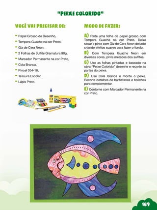 Modo de fazer:
A) Pinte uma folha de papel grosso com
Tempera Guache na cor Preto. Deixe
secar e pinte com Giz de Cera Neon deitado
criando efeitos suaves para fazer o fundo.
b) Com Tempera Guache Neon em
diversas cores, pinte metades dos sulfites.
c) Use as folhas pintadas e baseado na
obra “Peixe Colorido” desenhe e recorte as
partes do peixe.
d) Use Cola Branca e monte o peixe.
Recorte detalhes de barbatanas e bolinhas
para complementar.
e) Contorne com Marcador Permanente na
cor Preto.
Você vai precisar de:
- Papel Grosso de Desenho,
- Tempera Guache na cor Preto,
- Giz de Cera Neon,
- 2 Folhas de Sulfite Gramatura 90g,
- Marcador Permanente na cor Preto,
- Cola Branca,
- Pincel 054-18,
- Tesoura Escolar,
- Lápis Preto.
“peixe colorido”
 