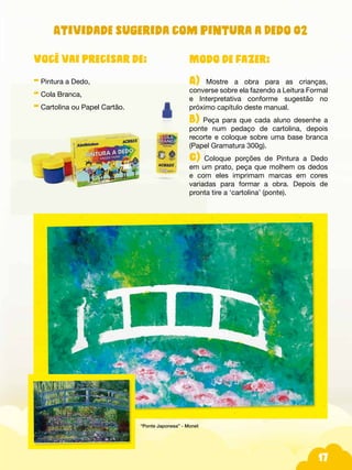 17
Você vai precisar de:
- Pintura a Dedo,
- Cola Branca,
- Cartolina ou Papel Cartão.
Atividade sugerida com Pintura a Dedo 02
Modo de fazer:
A) Mostre a obra para as crianças,
converse sobre ela fazendo a Leitura Formal
e Interpretativa conforme sugestão no
próximo capítulo deste manual.
B) Peça para que cada aluno desenhe a
ponte num pedaço de cartolina, depois
recorte e coloque sobre uma base branca
(Papel Gramatura 300g).
C) Coloque porções de Pintura a Dedo
em um prato, peça que molhem os dedos
e com eles imprimam marcas em cores
variadas para formar a obra. Depois de
pronta tire a ‘cartolina’ (ponte).
“Ponte Japonesa” - Monet
 