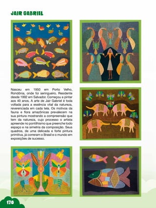 JAIR GABRIEL
Nasceu em 1950 em Porto Velho,
Rondônia, onde foi seringueiro. Residente
desde 1992 em Salvador. Começou a pintar
aos 40 anos. A arte de Jair Gabriel é toda
voltada para a essência vital da natureza,
reverenciada em cada tela. Os motivos da
fauna e flora amazônicas prevalecem na
sua pintura mostrando a compreensão que
tem da natureza, cujo processo o artista
apreende no pontilhismo que preenche todo
espaço e na simetria da composição. Seus
quadros, de uma delicada e forte pintura
primitiva, já correram o Brasil e o mundo em
exposições de sucesso.
 