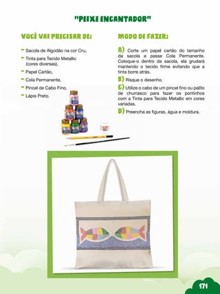 Modo de fazer:
A) Corte um papel cartão do tamanho
da sacola e passe Cola Permanente.
Coloque-o dentro da sacola, ela grudará
mantendo o tecido firme evitando que a
tinta borre atrás.
b) Risque o desenho.
c) Utilize o cabo de um pincel fino ou palito
de churrasco para fazer os pontinhos
com a Tinta para Tecido Metallic em cores
variadas.
d) Preencha as figuras, água e moldura.
Você vai precisar de:
- Sacola de Algodão na cor Cru,
- Tinta para Tecido Metallic
(cores diversas),
- Papel Cartão,
- Cola Permanente,
- Pincel de Cabo Fino,
- Lápis Preto.
“peixe encantador”
 