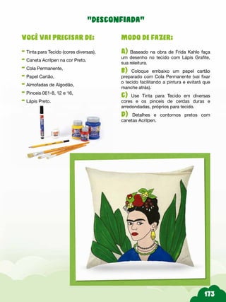 Modo de fazer:
A) Baseado na obra de Frida Kahlo faça
um desenho no tecido com Lápis Grafite,
sua releitura.
b) Coloque embaixo um papel cartão
preparado com Cola Permanente (vai fixar
o tecido facilitando a pintura e evitará que
manche atrás).
c) Use Tinta para Tecido em diversas
cores e os pinceis de cerdas duras e
arredondadas, próprios para tecido.
d) Detalhes e contornos pretos com
canetas Acrilpen.
Você vai precisar de:
- Tinta para Tecido (cores diversas),
- Caneta Acrilpen na cor Preto,
- Cola Permanente,
- Papel Cartão,
- Almofadas de Algodão,
- Pinceis 061-8, 12 e 16,
- Lápis Preto.
“desconfiada”
 