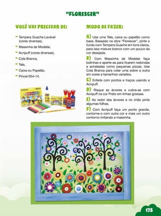 Modo de fazer:
A) Use uma Tela, caixa ou papelão como
base. Baseado na obra “Florescer”, pinte o
fundo com Tempera Guache em tons claros,
para isso misture branco com um pouco da
cor desejada.
b) Com Massinha de Modelar faça
bolinhas e aperte-as para ficarem redondas
e achatadas como pequenas pizzas. Use
Cola Branca para colar uma sobre a outra
em cores e tamanhos variados.
c) Enfeite com pontos e traços usando a
Acripuff.
d) Risque as árvores e cubra-as com
Acripuff na cor Preto em linhas grossas.
e) Ao redor das árvores e no chão pinte
algumas folhas.
f) Com Acripuff faça um ponto grande,
contorne-o com outra cor e mais um outro
contorno imitando a massinha.
Você vai precisar de:
- Tempera Guache Lavável
(cores diversas),
- Massinha de Modelar,
- Acripuff (cores diversas),
- Cola Branca,
- Tela,
- Caixa ou Papelão,
- Pincel 054-14.
“florescer”
 