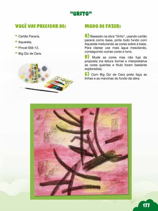 Modo de fazer:
A) Baseado na obra “Grito”, usando cartão
paraná como base, pinte todo fundo com
Aquarela misturando as cores sobre a base.
Para clarear use mais água mesclando,
conseguindo outras cores e tons.
b) Mude as cores mas não fuja da
proposta (na leitura formal e interpretativa
as cores quentes e título foram bastante
explorados).
c) Com Big Giz de Cera preto faça as
linhas e as manchas do fundo da obra.
Você vai precisar de:
- Cartão Paraná,
- Aquarela,
- Pincel 056-12,
- Big Giz de Cera.
“grito”
 