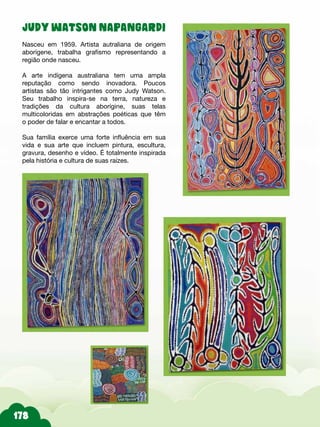 JUDY WATSON NAPANGARDI
Nasceu em 1959. Artista autraliana de origem
aborígene, trabalha grafismo representando a
região onde nasceu.
A arte indígena australiana tem uma ampla
reputação como sendo inovadora. Poucos
artistas são tão intrigantes como Judy Watson.
Seu trabalho inspira-se na terra, natureza e
tradições da cultura aborígine, suas telas
multicoloridas em abstrações poéticas que têm
o poder de falar e encantar a todos.
Sua família exerce uma forte influência em sua
vida e sua arte que incluem pintura, escultura,
gravura, desenho e vídeo. É totalmente inspirada
pela história e cultura de suas raízes.
 