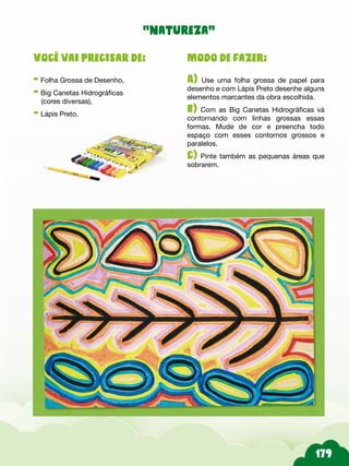 Modo de fazer:
A) Use uma folha grossa de papel para
desenho e com Lápis Preto desenhe alguns
elementos marcantes da obra escolhida.
b) Com as Big Canetas Hidrográficas vá
contornando com linhas grossas essas
formas. Mude de cor e preencha todo
espaço com esses contornos grossos e
paralelos.
c) Pinte também as pequenas áreas que
sobrarem.
Você vai precisar de:
- Folha Grossa de Desenho,
- Big Canetas Hidrográficas
(cores diversas),
- Lápis Preto.
“natureza”
 