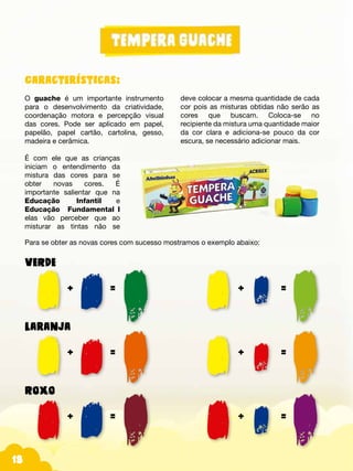 Fotos do produtos.
Para se obter as novas cores com sucesso mostramos o exemplo abaixo:
VERDE
		+		=						+		=
Laranja
		+		=						+		=
Roxo
		+		=						+		=
18
Características:
O guache é um importante instrumento
para o desenvolvimento da criatividade,
coordenação motora e percepção visual
das cores. Pode ser aplicado em papel,
papelão, papel cartão, cartolina, gesso,
madeira e cerâmica.
É com ele que as crianças
iniciam o entendimento da
mistura das cores para se
obter novas cores. É
importante salientar que na
Educação Infantil e
Educação Fundamental_I
elas vão perceber que ao
misturar as tintas não se
deve colocar a mesma quantidade de cada
cor pois as misturas obtidas não serão as
cores que buscam. Coloca-se no
recipiente da mistura uma quantidade maior
da cor clara e adiciona-se pouco da cor
escura, se necessário adicionar mais.
 