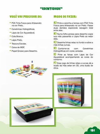 Modo de fazer:
A) Pinte a caixinha e tampa com PVA Tinta
Fosca para Artesanato na cor Preto. Passe
duas demãos esperando secagem total
entre elas.
b) Numa folha grossa para desenho copie
sua mão passando o Lápis Preto ao redor
dela.
c) Desenhe linhas retas no fundo e sobre a
mão linhas curvas.
D)--Contorne-as com Canetinhas
Hidrográficas em cores variadas.
E) Pinte as faixas com Lápis de Cor
Aquarelável acompanhando as cores do
contorno.
F) Esse jogo de linhas retas e curvas dá a
ilusão da mão estar em 3D, uma ilusão de
ótica.
Você vai precisar de:
- PVA Tinta Fosca para Artesanato
na cor Preto,
- Canetinhas Hidrográficas,
- Lápis de Cor Aquarelável,
- Cola Branca,
- Lápis Preto,
- Tesoura Escolar,
- Caixa de MDF,
- Papel Grosso para Desenho.
“identidade”
 