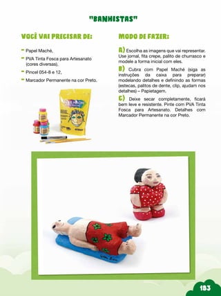 Modo de fazer:
A) Escolha as imagens que vai representar.
Use jornal, fita crepe, palito de churrasco e
modele a forma inicial com eles.
b) Cubra com Papel Maché (siga as
instruções da caixa para preparar)
modelando detalhes e definindo as formas
(estecas, palitos de dente, clip, ajudam nos
detalhes) – Papietagem.
c) Deixe secar completamente, ficará
bem leve e resistente. Pinte com PVA Tinta
Fosca para Artesanato. Detalhes com
Marcador Permanente na cor Preto.
Você vai precisar de:
- Papel Maché,
- PVA Tinta Fosca para Artesanato
(cores diversas),
- Pincel 054-8 e 12,
- Marcador Permanente na cor Preto.
“banhistas”
 