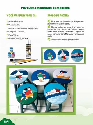 Modo de fazer:
A) Lixe bem os banquinhos. Limpe com
pano úmido. Espere secar.
b) Risque sobre os assentos desenhos
inspirados nas obras de Gustavo Rosa.
Pinte com Acrílica Brilhante. Depois de
seco, contorne com Marcador Permanente
preto.
c) Passe verniz Acrilfix para finalizar.
Você vai precisar de:
- Acrílica Brilhante,
- Verniz Acrilfix,
- Marcador Permanente na cor Preto,
- Lixa para Madeira,
- Pano Velho,
- Pincéis 054-06, 10 e 16.
Pintura em bancos de madeira
 