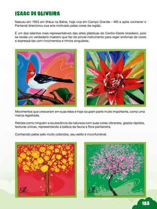ISAAC DE OLIVEIRA
Nasceu em 1953 em Ilhéus na Bahia, hoje vive em Campo Grande – MS e após conhecer o
Pantanal direcionou sua arte motivado pelas cores da região.
É um dos talentos mais representativos das artes plásticas do Centro-Oeste brasileiro, pois
se revela um verdadeiro maestro que fez do pincel instrumento para reger sinfonias de cores
e expressá-las com movimentos e ritmos singulares.
Movimentos que cresceram em suas telas e hoje ocupam parte muito importante, como uma
marca registrada.
Retrata como ninguém a exuberância da natureza com suas cores vibrantes, gestos rápidos,
texturas únicas, representando a beleza da fauna e flora pantaneira.
Conhecido pelos ipês muito coloridos, seu estilo é inconfundível.
 