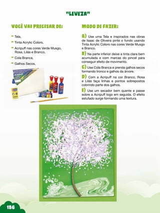 Modo de fazer:
A) Use uma Tela e inspirados nas obras
de Isaac de Oliveira pinte o fundo usando
Tinta Acrylic Colors nas cores Verde Musgo
e Branco.
b) Na parte inferior deixe a tinta clara bem
acumulada e com marcas do pincel para
conseguir efeito de movimento.
c) Use Cola Branca e prenda galhos secos
formando tronco e galhos da árvore.
d) Com a Acripuff na cor Branco, Rosa
e Lilás faça linhas e pontos sobrepostos
cobrindo parte dos galhos.
e) Use um secador bem quente e passe
sobre a Acripuff logo em seguida. O efeito
estufado surge formando uma textura.
Você vai precisar de:
- Tela,
- Tinta Acrylic Colors,
- Acripuff nas cores Verde Musgo,
Rosa, Lilás e Branco,
- Cola Branca,
- Galhos Secos.
“leveza”
 