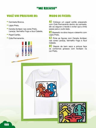 Modo de fazer:
A) Coloque um papel cartão preparado
com Cola Permanente dentro da camiseta,
ele vai segurar o tecido e evitar que a tinta
passe para o outro lado.
b) Baseado na obra risque o desenho com
Lápis Preto.
c) Pinte as figuras com Caneta Acrilpen
nas cores Laranja, Vermelho Fogo e Azul
Celeste.
d) Depois de bem seca a pintura faça
os contornos grossos com Acrilpen na
cor Preto.
Você vai precisar de:
- Camiseta Branca,
- Lápis Preto,
- Caneta Acrilpen nas cores Preto,
Laranja, Vermelho Fogo e Azul Celeste,
- Papel Cartão,
- Cola Permanente.
“me recuso”
 
