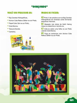 Modo de fazer:
A) Pinte ¼ de cartolina com as Big Canetas
Hidrográficas em diversas cores formando
pequenas manchas.
b) Baseado nas obras de Keith Haring
risque os desenhos e recorte-os.
c) Cole-os sobre uma folha na cor Preto
usando Cola Branca.
d) Faça os contornos com Acricor Cola
Relevo Glitter na cor Prata.
Você vai precisar de:
- Big Canetas Hidrográficas,
- Acricor Cola Relevo Glitter na cor Prata,
- Papel Color Set na cor Preto,
- Cola Branca,
- Tesoura Escolar,
- Cartolina.
“dançando”
 