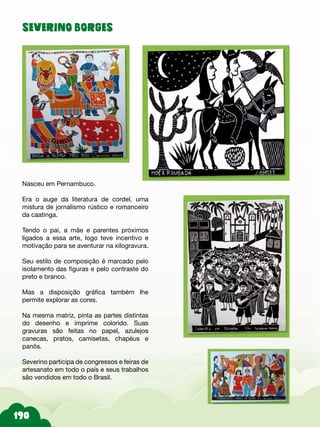 SEVERINO BORGES
Nasceu em Pernambuco.
Era o auge da literatura de cordel, uma
mistura de jornalismo rústico e romanceiro
da caatinga.
Tendo o pai, a mãe e parentes próximos
ligados a essa arte, logo teve incentivo e
motivação para se aventurar na xilogravura.
Seu estilo de composição é marcado pelo
isolamento das figuras e pelo contraste do
preto e branco.
Mas a disposição gráfica também lhe
permite explorar as cores.
Na mesma matriz, pinta as partes distintas
do desenho e imprime colorido. Suas
gravuras são feitas no papel, azulejos
canecas, pratos, camisetas, chapéus e
panôs.
Severino participa de congressos e feiras de
artesanato em todo o país e seus trabalhos
são vendidos em todo o Brasil.
 