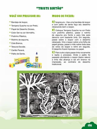 Modo de fazer:
A) Isogravura - Use uma bandeja de isopor
e com palito de dente faça seu desenho
rebaixando bem o isopor.
b) Coloque Tempera Guache na cor Preto
num pratinho plástico, passe o rolinho
de espuma pra frente e para trás para
deixá-lo com bastante tinta. Em seguida,
passe sobre o isopor com o desenho
rebaixado. Vire o isopor sobre uma folha de
papel grossa, passe a mão sobre toda área
do verso do isopor e retire em seguida.
O desenho ficará impresso no papel.
c) Para outra cópia passe tinta novamente
e repita o processo. Onde o palito foi
passado afundando o isopor (baixo relevo)
a tinta não alcança e sai em branco na
impressão, ao contrário do desenho
tradicional.
Você vai precisar de:
- Bandeja de Isopor,
- Tempera Guache na cor Preto,
- Papel de Desenho Grosso,
- Color Set na cor Vermelho,
- Pratinho Plástico,
- Rolinho de espuma,
- Cola Branca,
- Tesoura Escolar,
- Cartão Paraná,
- Palito de Dente.
“triste sertão”
 