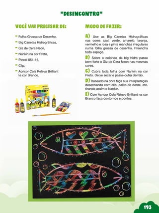 Modo de fazer:
A) Use as Big Canetas Hidrográficas
nas cores azul, verde, amarelo, laranja,
vermelho e rosa e pinte manchas irregulares
numa folha grossa de desenho. Preencha
todo espaço.
b) Sobre o colorido da big hidro passe
bem forte o Giz de Cera Neon nas mesmas
cores.
c) Cubra toda folha com Nankin na cor
Preto. Deixe secar e passe outra demão.
d) Baseado na obra faça sua interpretação
desenhando com clip, palito de dente, etc.
tirando assim o Nankin.
e) Com Acricor Cola Relevo Brilliant na cor
Branco faça contornos e pontos.
Você vai precisar de:
- Folha Grossa de Desenho,
- Big Canetas Hidrográficas,
- Giz de Cera Neon,
- Nankin na cor Preto,
- Pincel 054-16,
- Clip,
- Acricor Cola Relevo Brilliant
na cor Branco.
“desencontro”
 