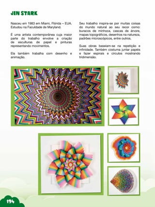JEN STARK
Nasceu em 1983 em Miami, Flórida – EUA.
Estudou na Faculdade de Maryland.
É uma artista contemporânea cuja maior
parte do trabalho envolve a criação
de esculturas de papel e pinturas
representando movimentos.
Ela também trabalha com desenho e
animação.
Seu trabalho inspira-se por muitas coisas
do mundo natural ao seu recor como:
buracos de minhoca, cascas de árvore,
mapas topográficos, desenhos na natureza,
padrões microscópicos, entre outros.
Suas obras baseiam-se na repetição e
infinidade. Também costuma juntar papéis
e fazer espirais e círculos mostrando
tridimensão.
 
