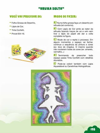 Modo de fazer:
A) Numa folha grossa faça um desenho em
silhueta (só contorno).
b) Com Lápis de Cor pinte ao redor da
silhueta fazendo traços de vai e vem sem
tirar o lápis do papel até dar a volta
completa na figura.
c) Mude de cor e repita o processo. Em
alguns momentos o espaço vai fechar,
continue a sequência da pintura e cores
(ex: bico do chapéu). O mesmo quando
não couberem todas as cores (ex: amarelo,
vermelho...)
d) Terminando de preencher todo
espaço passe Tinta Confetti com detalhes
dourados.
e) Pode-se colorir também com Lápis
Aquarelável ou Canetinhas Hidrográficas.
Você vai precisar de:
- Folha Grossa de Desenho,
- Lápis de Cor,
- Tinta Confetti,
- Pincel 054-16.
“bruxa solta”
 