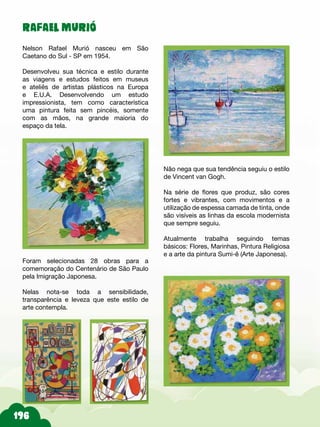 RAFAEL MURIÓ
Nelson Rafael Murió nasceu em São
Caetano do Sul - SP em 1954.
Desenvolveu sua técnica e estilo durante
as viagens e estudos feitos em museus
e ateliês de artistas plásticos na Europa
e E.U.A. Desenvolvendo um estudo
impressionista, tem como característica
uma pintura feita sem pincéis, somente
com as mãos, na grande maioria do
espaço da tela.
Não nega que sua tendência seguiu o estilo
de Vincent van Gogh.
Na série de flores que produz, são cores
fortes e vibrantes, com movimentos e a
utilização de espessa camada de tinta, onde
são visíveis as linhas da escola modernista
que sempre seguiu.
Atualmente trabalha seguindo temas
básicos: Flores, Marinhas, Pintura Religiosa
e a arte da pintura Sumi-ê (Arte Japonesa).
Foram selecionadas 28 obras para a
comemoração do Centenário de São Paulo
pela Imigração Japonesa.
Nelas nota-se toda a sensibilidade,
transparência e leveza que este estilo de
arte contempla.
 
